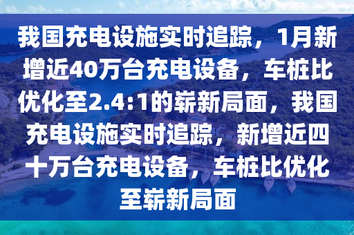 我國充電設施實時追蹤，1月新增近40萬臺充電設備，車樁比優(yōu)化至2.4:1的嶄新局面，我國充電設施實時追蹤，新增近四十萬臺充電設備，車樁比優(yōu)化至嶄新局面