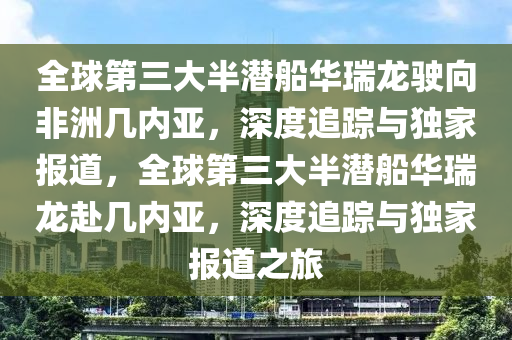 全球第三大半潛船華瑞龍駛向非洲幾內(nèi)亞，深度追蹤與獨家報道，全球第三大半潛船華瑞龍赴幾內(nèi)亞，深度追蹤與獨家報道之旅