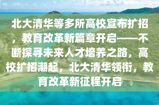 北大清華等多所高校宣布擴招，教育改革新篇章開啟——不斷探尋未來人才培養(yǎng)之路，高校擴招潮起，北大清華領(lǐng)銜，教育改革新征程開啟