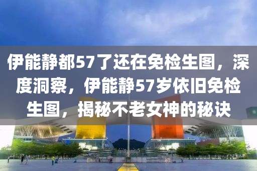 伊能靜都57了還在免檢生圖，深度洞察，伊能靜57歲依舊免檢生圖，揭秘不老女神的秘訣