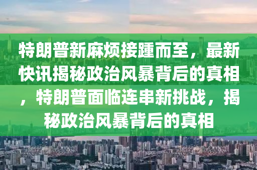 特朗普新麻煩接踵而至，最新快訊揭秘政治風(fēng)暴背后的真相，特朗普面臨連串新挑戰(zhàn)，揭秘政治風(fēng)暴背后的真相