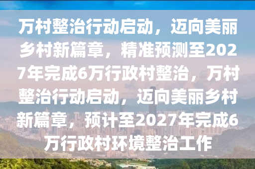 萬村整治行動啟動，邁向美麗鄉(xiāng)村新篇章，精準預測至2027年完成6萬行政村整治，萬村整治行動啟動，邁向美麗鄉(xiāng)村新篇章，預計至2027年完成6萬行政村環(huán)境整治工作