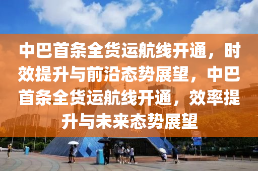 中巴首條全貨運航線開通，時效提升與前沿態(tài)勢展望，中巴首條全貨運航線開通，效率提升與未來態(tài)勢展望