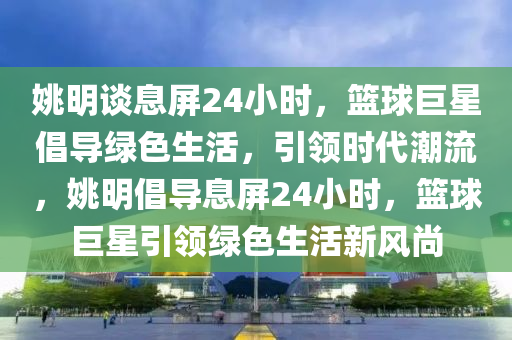 姚明談息屏24小時(shí)，籃球巨星倡導(dǎo)綠色生活，引領(lǐng)時(shí)代潮流，姚明倡導(dǎo)息屏24小時(shí)，籃球巨星引領(lǐng)綠色生活新風(fēng)尚