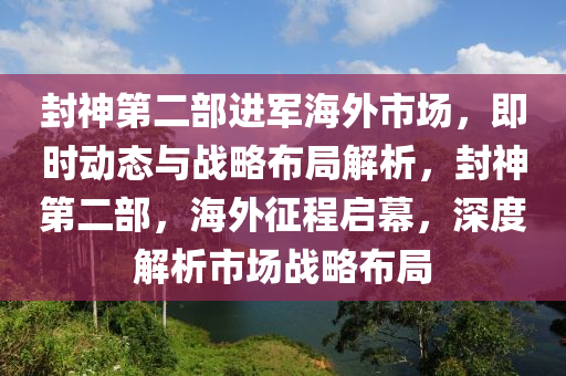 封神第二部進(jìn)軍海外市場，即時動態(tài)與戰(zhàn)略布局解析，封神第二部，海外征程啟幕，深度解析市場戰(zhàn)略布局