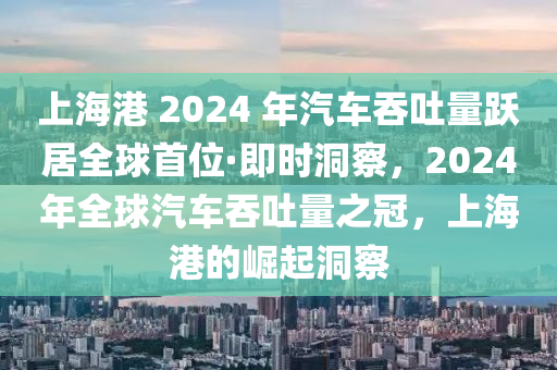 上海港 2024 年汽車吞吐量躍居全球首位·即時(shí)洞察，2024年全球汽車吞吐量之冠，上海港的崛起洞察