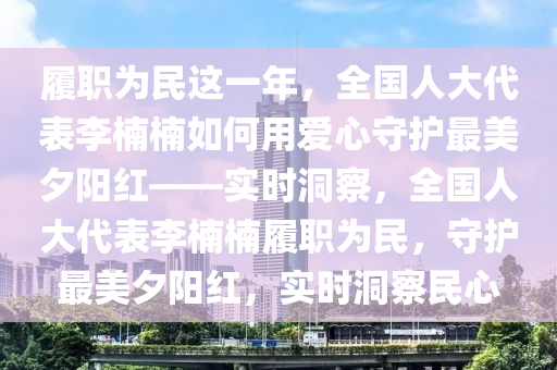 履職為民這一年，全國人大代表李楠楠如何用愛心守護(hù)最美夕陽紅——實時洞察，全國人大代表李楠楠履職為民，守護(hù)最美夕陽紅，實時洞察民心