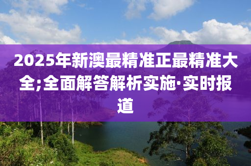 2025年新澳最精準正最精準大全;全面解答解析實施·實時報道