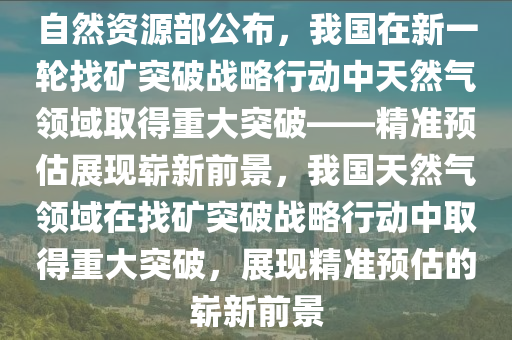 自然資源部公布，我國(guó)在新一輪找礦突破戰(zhàn)略行動(dòng)中天然氣領(lǐng)域取得重大突破——精準(zhǔn)預(yù)估展現(xiàn)嶄新前景，我國(guó)天然氣領(lǐng)域在找礦突破戰(zhàn)略行動(dòng)中取得重大突破，展現(xiàn)精準(zhǔn)預(yù)估的嶄新前景