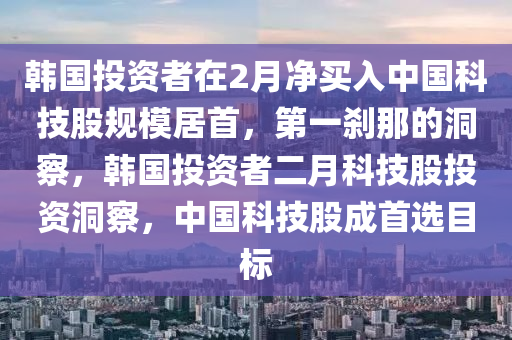 韓國投資者在2月凈買入中國科技股規(guī)模居首，第一剎那的洞察，韓國投資者二月科技股投資洞察，中國科技股成首選目標