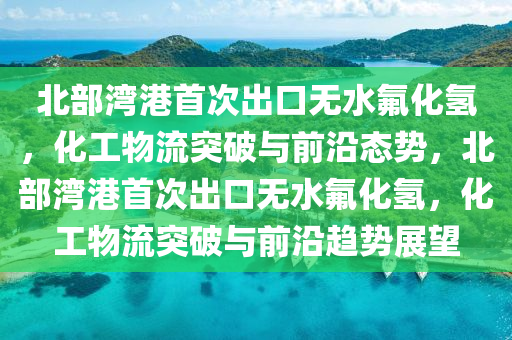 北部灣港首次出口無水氟化氫，化工物流突破與前沿態(tài)勢，北部灣港首次出口無水氟化氫，化工物流突破與前沿趨勢展望