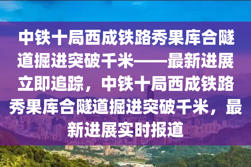 中鐵十局西成鐵路秀果庫合隧道掘進(jìn)突破千米——最新進(jìn)展立即追蹤，中鐵十局西成鐵路秀果庫合隧道掘進(jìn)突破千米，最新進(jìn)展實(shí)時(shí)報(bào)道