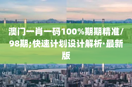 澳門一肖一碼100%期期精準/98期;快速計劃設計解析·最新版