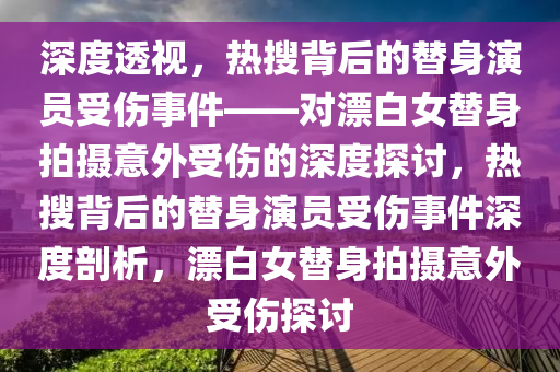 深度透視，熱搜背后的替身演員受傷事件——對(duì)漂白女替身拍攝意外受傷的深度探討，熱搜背后的替身演員受傷事件深度剖析，漂白女替身拍攝意外受傷探討