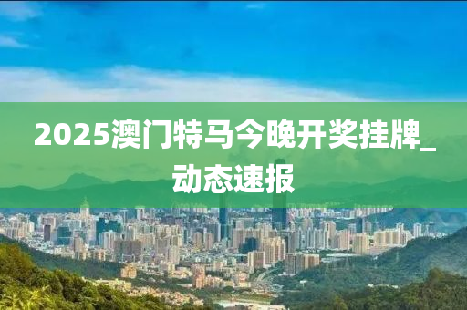 2025澳門特馬今晚開獎掛牌_動態(tài)速報(bào)