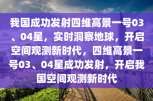 我國成功發(fā)射四維高景一號03、04星，實(shí)時洞察地球，開啟空間觀測新時代，四維高景一號03、04星成功發(fā)射，開啟我國空間觀測新時代