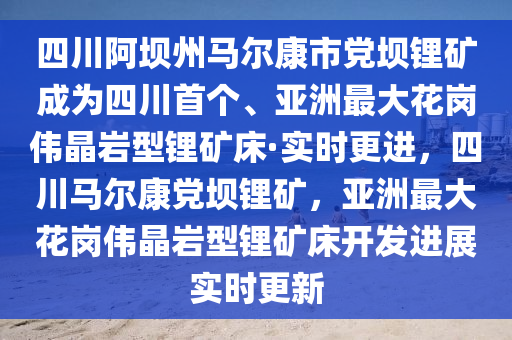四川阿壩州馬爾康市黨壩鋰礦成為四川首個、亞洲最大花崗偉晶巖型鋰礦床·實(shí)時更進(jìn)，四川馬爾康黨壩鋰礦，亞洲最大花崗偉晶巖型鋰礦床開發(fā)進(jìn)展實(shí)時更新