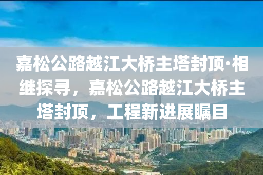 嘉松公路越江大橋主塔封頂·相繼探尋，嘉松公路越江大橋主塔封頂，工程新進(jìn)展矚目