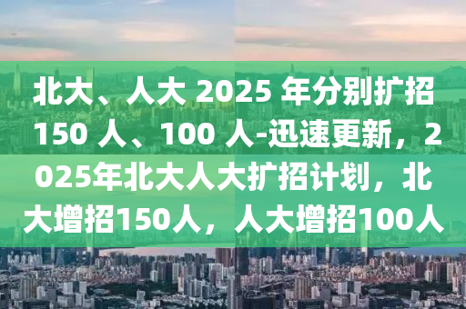 北大、人大 2025 年分別擴(kuò)招 150 人、100 人-迅速更新，2025年北大人大擴(kuò)招計劃，北大增招150人，人大增招100人