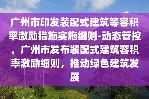 廣州市印發(fā)裝配式建筑等容積率激勵措施實施細則-動態(tài)管控，廣州市發(fā)布裝配式建筑容積率激勵細則，推動綠色建筑發(fā)展