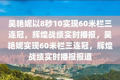 吳艷妮以8秒10實現(xiàn)60米欄三連冠，輝煌戰(zhàn)績實時播報，吳艷妮實現(xiàn)60米欄三連冠，輝煌戰(zhàn)績實時播報報道