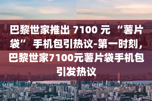 巴黎世家推出 7100 元 “薯片袋” 手機(jī)包引熱議-第一時(shí)刻，巴黎世家7100元薯片袋手機(jī)包引發(fā)熱議