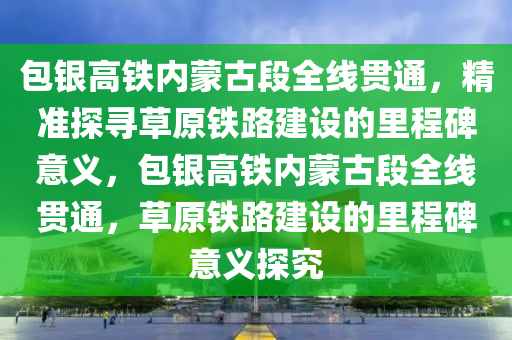 包銀高鐵內(nèi)蒙古段全線貫通，精準(zhǔn)探尋草原鐵路建設(shè)的里程碑意義，包銀高鐵內(nèi)蒙古段全線貫通，草原鐵路建設(shè)的里程碑意義探究