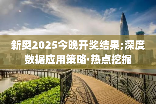 新奧2025今晚開獎結果;深度數(shù)據(jù)應用策略·熱點挖掘