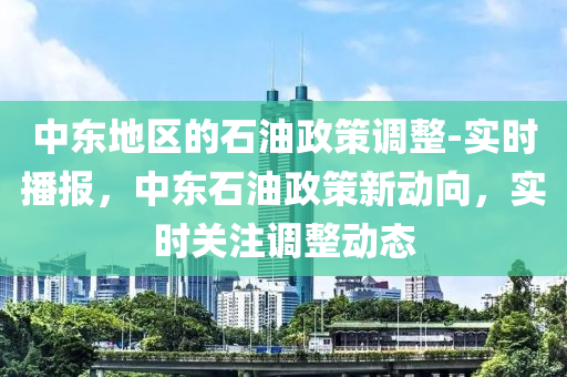 中東地區(qū)的石油政策調(diào)整-實(shí)時播報，中東石油政策新動向，實(shí)時關(guān)注調(diào)整動態(tài)