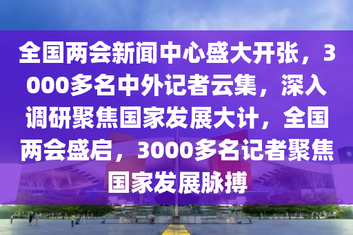 全國(guó)兩會(huì)新聞中心盛大開張，3000多名中外記者云集，深入調(diào)研聚焦國(guó)家發(fā)展大計(jì)，全國(guó)兩會(huì)盛啟，3000多名記者聚焦國(guó)家發(fā)展脈搏