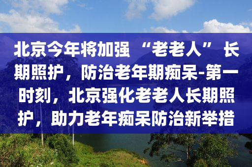 北京今年將加強(qiáng) “老老人” 長期照護(hù)，防治老年期癡呆-第一時(shí)刻，北京強(qiáng)化老老人長期照護(hù)，助力老年癡呆防治新舉措