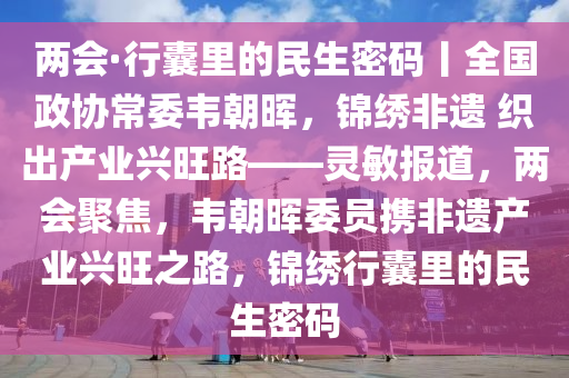 兩會·行囊里的民生密碼丨全國政協(xié)常委韋朝暉，錦繡非遺 織出產(chǎn)業(yè)興旺路——靈敏報(bào)道，兩會聚焦，韋朝暉委員攜非遺產(chǎn)業(yè)興旺之路，錦繡行囊里的民生密碼