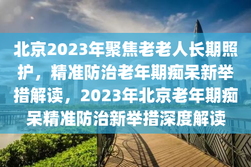 北京2023年聚焦老老人長(zhǎng)期照護(hù)，精準(zhǔn)防治老年期癡呆新舉措解讀，2023年北京老年期癡呆精準(zhǔn)防治新舉措深度解讀