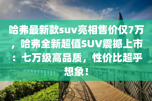 哈弗最新款suv亮相售價僅7萬，哈弗全新超值SUV震撼上市：七萬級高品質，性價比超乎想象！