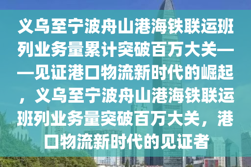 義烏至寧波舟山港海鐵聯(lián)運班列業(yè)務量累計突破百萬大關——見證港口物流新時代的崛起，義烏至寧波舟山港海鐵聯(lián)運班列業(yè)務量突破百萬大關，港口物流新時代的見證者