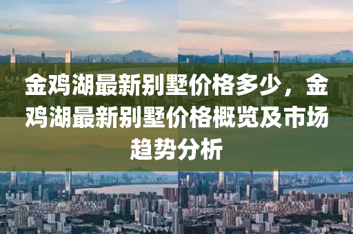 金雞湖最新別墅價格多少，金雞湖最新別墅價格概覽及市場趨勢分析