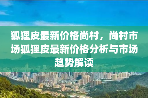 狐貍皮最新價格尚村，尚村市場狐貍皮最新價格分析與市場趨勢解讀