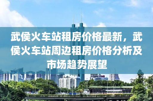 武侯火車站租房價格最新，武侯火車站周邊租房價格分析及市場趨勢展望