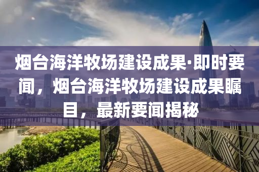 煙臺海洋牧場建設成果·即時要聞，煙臺海洋牧場建設成果矚目，最新要聞揭秘