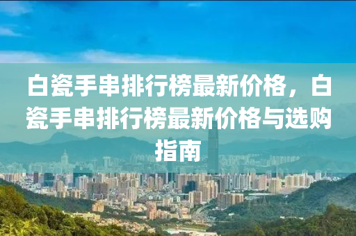 白瓷手串排行榜最新價格，白瓷手串排行榜最新價格與選購指南