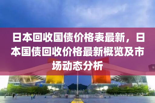 日本回收國(guó)債價(jià)格表最新，日本國(guó)債回收價(jià)格最新概覽及市場(chǎng)動(dòng)態(tài)分析