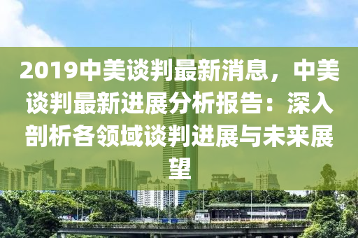 2019中美談判最新消息，中美談判最新進(jìn)展分析報(bào)告：深入剖析各領(lǐng)域談判進(jìn)展與未來(lái)展望