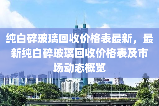 純白碎玻璃回收價(jià)格表最新，最新純白碎玻璃回收價(jià)格表及市場(chǎng)動(dòng)態(tài)概覽