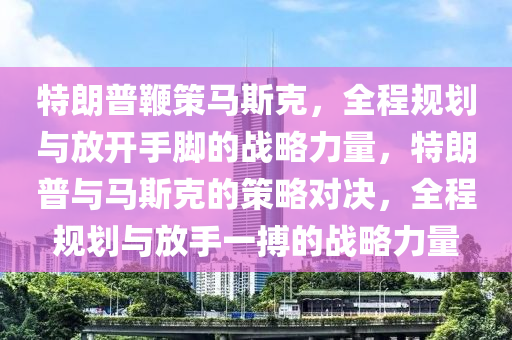 特朗普鞭策馬斯克，全程規(guī)劃與放開(kāi)手腳的戰(zhàn)略力量，特朗普與馬斯克的策略對(duì)決，全程規(guī)劃與放手一搏的戰(zhàn)略力量