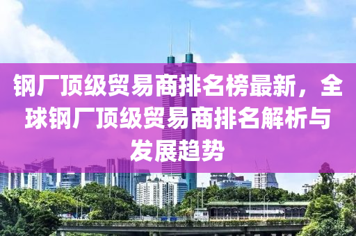 鋼廠頂級貿(mào)易商排名榜最新，全球鋼廠頂級貿(mào)易商排名解析與發(fā)展趨勢