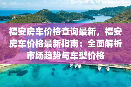 福安房車價格查詢最新，福安房車價格最新指南：全面解析市場趨勢與車型價格