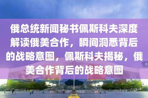 俄總統(tǒng)新聞秘書佩斯科夫深度解讀俄美合作，瞬間洞悉背后的戰(zhàn)略意圖，佩斯科夫揭秘，俄美合作背后的戰(zhàn)略意圖