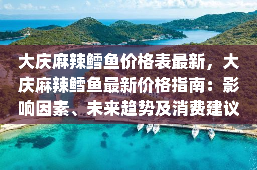 大慶麻辣鱈魚價格表最新，大慶麻辣鱈魚最新價格指南：影響因素、未來趨勢及消費建議