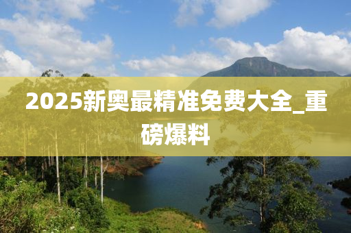 2025新奧最精準(zhǔn)免費(fèi)大全_重磅爆料