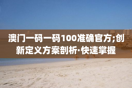 澳門一碼一碼100準(zhǔn)確官方;創(chuàng)新定義方案剖析·快速掌握